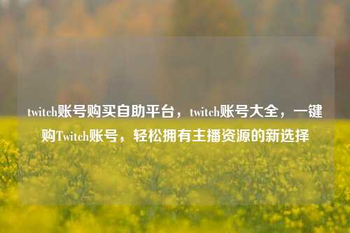 twitch账号购买自助平台，twitch账号大全，一键购Twitch账号，轻松拥有主播资源的新选择