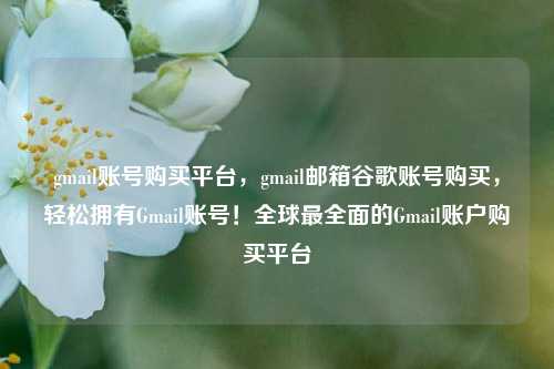 gmail账号购买平台，gmail邮箱谷歌账号购买，轻松拥有Gmail账号！全球最全面的Gmail账户购买平台