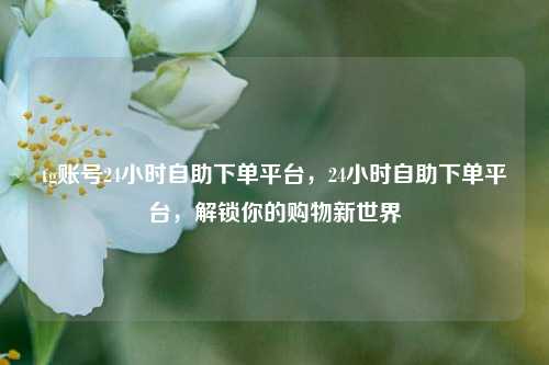 tg账号24小时自助下单平台，24小时自助下单平台，解锁你的购物新世界