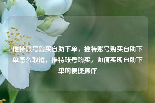 推特账号购买自助下单，推特账号购买自助下单怎么取消，推特账号购买，如何实现自助下单的便捷操作