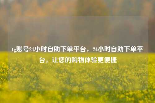 tg账号24小时自助下单平台，24小时自助下单平台，让您的购物体验更便捷