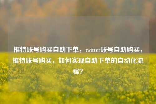 推特账号购买自助下单，twitter账号自助购买，推特账号购买，如何实现自助下单的自动化流程？