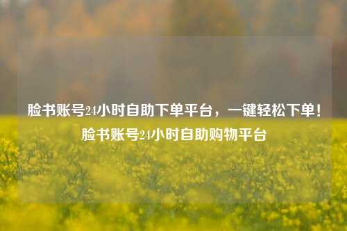 脸书账号24小时自助下单平台，一键轻松下单！脸书账号24小时自助购物平台