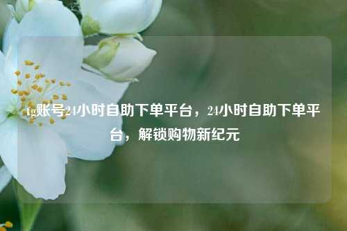 tg账号24小时自助下单平台，24小时自助下单平台，解锁购物新纪元