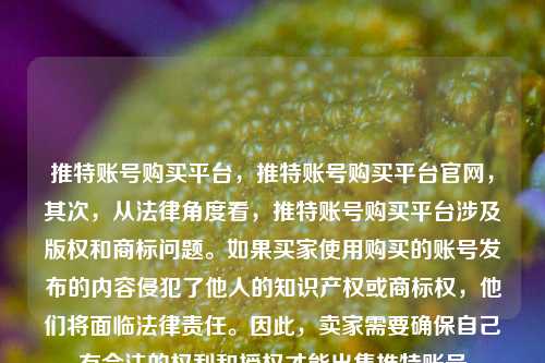 推特账号购买平台	，推特账号购买平台官网，其次，从法律角度看	，推特账号购买平台涉及版权和商标问题	。如果买家使用购买的账号发布的内容侵犯了他人的知识产权或商标权，他们将面临法律责任。因此，卖家需要确保自己有合法的权利和授权才能出售推特账号  第1张